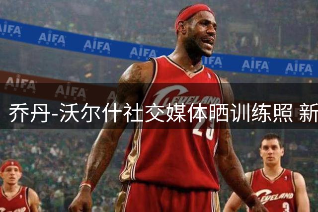 乔丹-沃尔什社交媒体晒训练照 新赛季蓄势待发